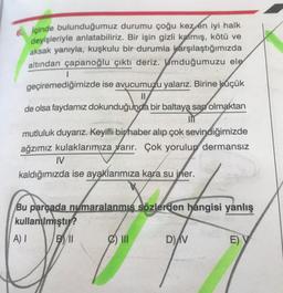 6 içinde bulunduğumuz durumu çoğu kez en iyi halk
deyişleriyle anlatabiliriz. Bir işin gizli kalmış, kötü ve
aksak yanıyla, kuşkulu bir durumla karşılaştığımızda
altından çapanoğlu çıktı deriz. Umduğumuzu ele
1
geçiremediğimizde ise avucumuzu yalarız. Birine küçük
de olsa faydamız dokunduğunda bir baltaya sap olmaktan
mutluluk duyarız. Keyifli bir haber alıp çok sevindiğimizde
ağzımız kulaklarımıza yarır. Çok yorulup dermansız
I
kaldığımızda ise ayaklarımıza kara su jner.
Bu parçada numaralanmis sözlerden hangisi yanlış
kullanılmıştır?
BIL
DAV
E) Y
A) 1