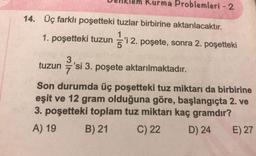 Denklem Kurma Problemleri - 2
14.
Üç farklı poşetteki tuzlar birbirine aktarılacaktır.
1. poşetteki tuzun = 'i 2. poşete, sonra 2. poşetteki
3
tuzun
7
si 3. poşete aktarılmaktadır.
tuzun 'si 3. poşete aktarılmaktadır.
Son durumda üç poşetteki tuz miktarı da birbirine
eşit ve 12 gram olduğuna göre, başlangıçta 2. ve
3. poşetteki toplam tuz miktarı kaç gramdır?
A) 19 B) 21 C) 22 D) 24 E) 27