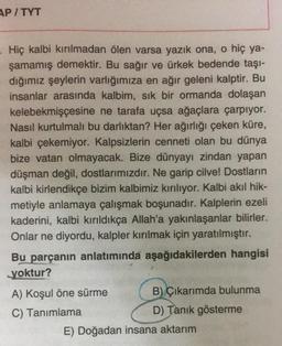 AP/TYT
Hiç kalbi kırılmadan ölen varsa yazık ona, o hiç ya-
şamamış demektir. Bu sağır ve ürkek bedende taşı-
dığımız şeylerin varlığımıza en ağır geleni kalptir. Bu
insanlar arasında kalbim, sik bir ormanda dolaşan
kelebekmişçesine ne tarafa uçsa ağaçlara çarpıyor.
Nasıl kurtulmalı bu darlıktan? Her ağırlığı çeken küre,
kalbi çekemiyor. Kalpsizlerin cenneti olan bu dünya
bize vatan olmayacak. Bize dünyayı zindan yapan
düşman değil, dostlarımızdır. Ne garip cilve! Dostların
kalbi kirlendikçe bizim kalbimiz kırılıyor. Kalbi akıl hik-
metiyle anlamaya çalışmak boşunadır. Kalplerin ezeli
kaderini, kalbi kırıldıkça Allah'a yakınlaşanlar bilirler.
Onlar ne diyordu, kalpler kırılmak için yaratılmıştır.
Bu parçanın anlatımında aşağıdakilerden hangisi
yoktur?
A) Koşul öne sürme B) Çıkarımda bulunma
C) Tanımlama
D) Tanık gösterme
E) Doğadan insana aktarım