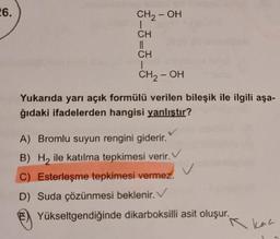 26.
CH2-OH
CH
||
CH
1
CH, OH
Yukarıda yarı açık formülü verilen bileşik ile ilgili aşa-
ğıdaki ifadelerden hangisi yanlıştır?
v
A) Bromlu suyun rengini giderir.
B) Hy ile katılma tepkimesi verir.
C) Esterleşme tepkimesi vermez.
D) Suda çözünmesi beklenir.
Yükseltgendiğinde dikarboksilli asit oluşur.
A kan