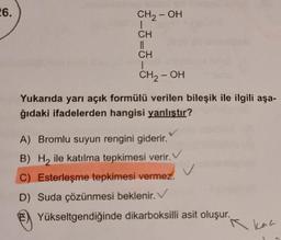 26.
CH2-OH
CH
||
CH
1
CH, OH
Yukarıda yarı açık formülü verilen bileşik ile ilgili aşa-
ğıdaki ifadelerden hangisi yanlıştır?
v
A) Bromlu suyun rengini giderir.
B) Hy ile katılma tepkimesi verir.
C) Esterleşme tepkimesi vermez.
D) Suda çözünmesi beklenir.
Yükseltgendiğinde dikarboksilli asit oluşur.
A kan
