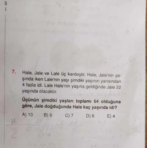 S
i
7. Hale, Jale ve Lale üç kardeştir. Hale, Jale'nin ya-
şında iken Lale'nin yaşı şimdiki yaşının yarısından
4 fazla idi. Lale Hale'nin yaşına geldiğinde Jale 22
yaşında olacaktır.
Üçünün şimdiki yaşları toplamı 64 olduğuna
göre, Jale doğduğunda Hale kaç