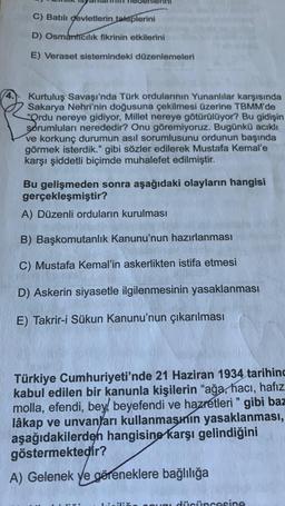 C) Batılı devletlerin taleplerini
D) Osmanticilik fikrinin etkilerini
E) Veraset sistemindeki düzenlemeleri
Kurtuluş Savaşı'nda Türk ordularının Yunanlılar karşısında
Sakarya Nehri'nin doğusuna çekilmesi üzerine TBMM'de
"Ordu nereye gidiyor, Millet nereye götürülüyor? Bu gidişin
sorumluları nerededir? Onu göremiyoruz. Bugünkü acıklı
ve korkunç durumun asıl sorumlusunu ordunun başında
görmek isterdik." gibi sözler edilerek Mustafa Kemal'e
karşı şiddetli biçimde muhalefet edilmiştir.
Bu gelişmeden sonra aşağıdaki olayların hangisi
gerçekleşmiştir?
A) Düzenli orduların kurulması
B) Başkomutanlık Kanunu'nun hazırlanması
C) Mustafa Kemal'in askerlikten istifa etmesi
D) Askerin siyasetle ilgilenmesinin yasaklanması
E) Takrir-i Sükun Kanunu'nun çıkarılması
Türkiye Cumhuriyeti'nde 21 Haziran 1934 tarihind
kabul edilen bir kanunla kişilerin "ağa, hacı, hafız
molla, efendi, bey, beyefendi ve hazretleri" gibi baz
lâkap ve unvanları kullanmasının yasaklanması,
aşağıdakilerden hangisine karşı gelindiğini
göstermektedir?
A) Gelenek ve göreneklere bağlılığa
a dücüncesine
