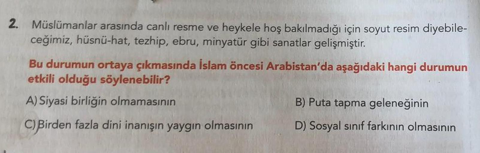 2. Müslümanlar arasında canlı resme ve heykele hoş bakılmadığı için soyut resim diyebile-
ceğimiz, hüsnü-hat, tezhip, ebru, minyatür gibi sanatlar gelişmiştir.
Bu durumun ortaya çıkmasında İslam öncesi Arabistan'da aşağıdaki hangi durumun
etkili olduğu söy