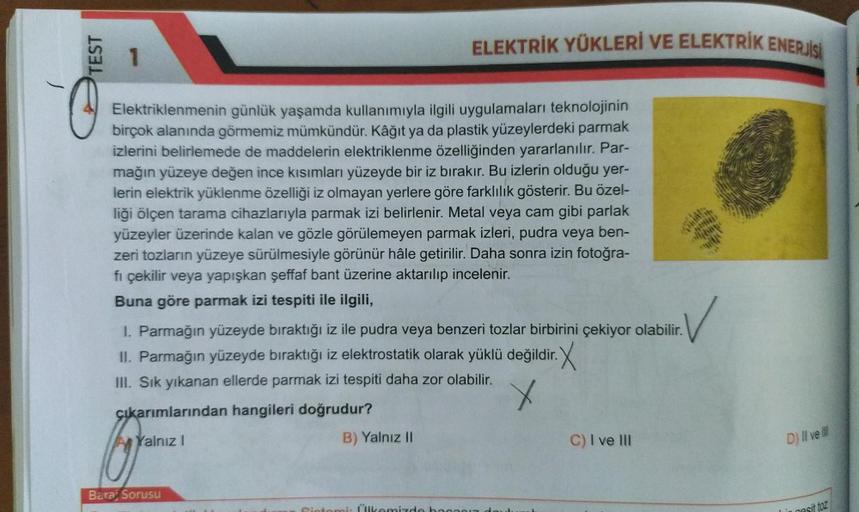 TEST
ELEKTRİK YÜKLERİ VE ELEKTRİK ENERJİSİ
1
-
O
Elektriklenmenin günlük yaşamda kullanımıyla ilgili uygulamaları teknolojinin
birçok alanında görmemiz mümkündür. Kâğıt ya da plastik yüzeylerdeki parmak
izlerini belirlemede de maddelerin elektriklenme özel