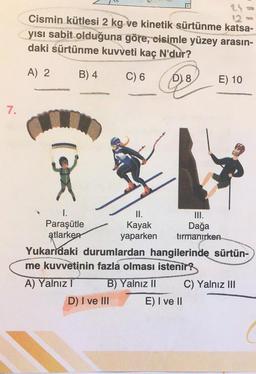 Cismin kütlesi 2 kg ve kinetik sürtünme katsa-
yısı sabit olduğuna göre, cisimle yüzey arasın-
daki sürtünme kuvveti kaç N'dur?
A) 2
B) 4
C) 6
D) 8
E) 10
7.
(Olea
1.
II.
III.
Paraşütle
Kayak Dağa
atlarken
yaparken tırmanırken
Yukarıdaki durumlardan hangilerinde sürtün-
me kuvvetinin fazla olması istenir?
A) Yalnız T B) Yalnız II C) Yalnız III
D) I ve III E) I ve II
(