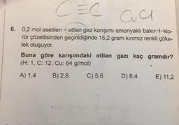 Or
CEC
au
6. 0,2 mol asetilen - etilen gaz karışımı amonyaklı bakır-l-klo-
rür çözeltisinden geçirildiğinde 15,2 gram kirimiz renkli çöke-
lek oluşuyor.
Buna göre karışımdaki etilen gazı kaç gramdır?
(H: 1, C: 12, Cu: 64 g/mol)
A) 1,4
B) 2,8
C) 5,6
D) 8,4
E) 11,2
