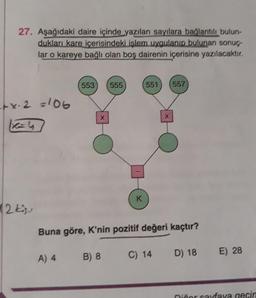 27. Aşağıdaki daire içinde yazılan sayılara bağlantılı bulun-
dukları kare içerisindeki işlem uygulanıp bulunan sonuç
lar o kareye bağlı olan boş dairenin içerisine yazılacaktır.
553
555
551
557
tx. 2 =106
X
x
K
12 kisu
Buna göre, K'nin pozitif değeri kaçtır?
B) 8
C) 14
D) 18
A) 4
E) 28
niñor caraya gecir
