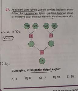 27. Aşağıdaki daire içinde yazılan sayılara bağlantılı bulun-
dukları kare içerisindeki işlem uygulanıp bulunan sonuç
lar o kareye bağlı olan boş dairenin içerisine yazılacaktır.
553
555
551
557
tx. 2 =106
X
x
K
12 kisu
Buna göre, K'nin pozitif değeri kaçtır?
B) 8
C) 14
D) 18
A) 4
E) 28
niñor caraya gecir
