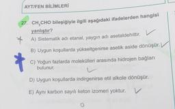 AYT/FEN BİLİMLERİ
27. CH,CHO bileşiğiyle ilgili aşağıdaki ifadelerden hangisi
yanlıştır?
* A) Sistematik adi etanal, yaygın adı asetaldehittir. V
B) Uygun koşullarda yükseltgenirse asetik aside dönüşür.
C) Yoğun fazlarda molekülleri arasında hidrojen bağları
bulunur.
D) Uygun koşullarda indirgenirse etil alkole dönüşür.
E) Aynı karbon sayılı keton izomeri yoktur.
V