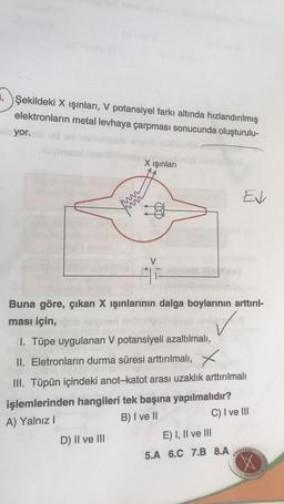 3. Şekildeki X ışınları, V potansiyel farkı altında hızlandırılmış
elektronların metal levhaya çarpması sonucunda oluşturulu-
yor.
X ışınları
Ev
8
Buna göre, çıkan X ışınlarının dalga boylarının arttırıl-
ması için,
I. Tüpe uygulanan V potansiyeli azaltılmalı,
II. Eletronların durma süresi arttırılmalı, X
III. Tüpün içindeki anot-katot arası uzaklık arttırılmalı
işlemlerinden hangileri tek başına yapılmalıdır?
A) Yalnız !
B) I ve II
C) I ve III
D) II ve III
E) I, II ve III
5.A 6.C 7.B 8.A
