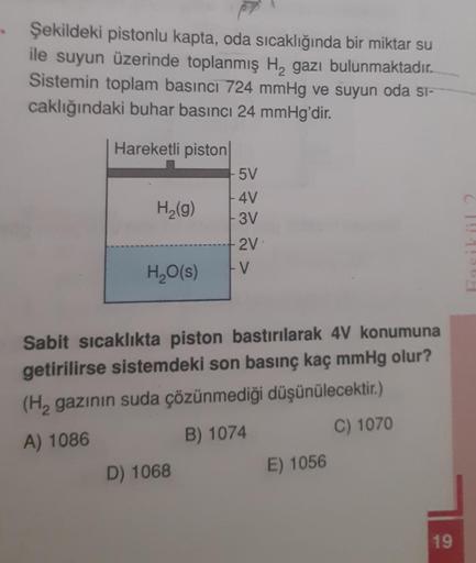 Şekildeki pistonlu kapta, oda sıcaklığında bir miktar su
ile suyun üzerinde toplanmış H, gazı bulunmaktadır.
Sistemin toplam basıncı 724 mmHg ve suyun oda si-
caklığındaki buhar basıncı 24 mmHg'dir.
Hareketli piston
5V
H2(g)
4V
- 3V
2V
-V
H2O(s)
Sabit sıca