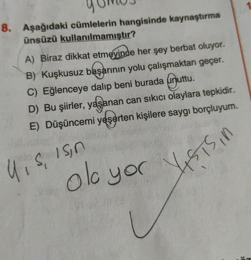 8. Aşağıdaki cümlelerin hangisinde kaynaştırma
ünsüzü kullanılmamıştır?
A) Biraz dikkat etmeyinde her şey berbat oluyor.
B) Kuşkusuz başarının yolu çalışmaktan geçer.
C) Eğlenceye dalıp beni burada ainuttu.
D) Bu şiirler, yaşanan can sıkıcı olaylara tepkid