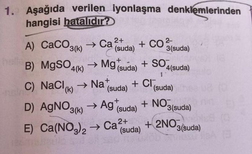 1. Aşağıda verilen İyonlaşma denklemlerinden
hangisi hatalıdır?
A) CaCO3(k) → Call
(suda)
+ CO2
+
3(suda)
+ SO,
4(suda)
B) MgSO4(k) → Mg suda)
C) NaCl) (suda)
D) AgNO3(6) ► Ag (suda)
+ Cl (suda)
→ Nat
+ NO3(suda)
E) Ca(NO3)2 → Cat
(suda)
+ 2NO
3(suda)