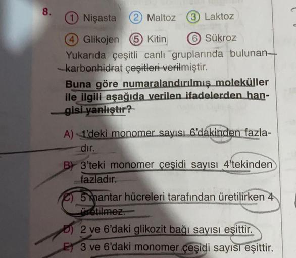 8.
Nişasta
2) Maltoz
3) Laktoz
Glikojen 6 Kitin 6 Sükroz
Yukarıda çeşitli canlı gruplarında bulunan
-karbonhidrat çeşitleri verilmiştir.
Buna göre numaralandırılmış moleküller
ile ilgili aşağıda verilen ifadelerden han-
gisi yanlıştır?
A) 1'deki monomer sa