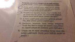 Aşağıdaki cümlelerin hangisinde altı çizili zamirler-
le ayraç içinde verilen açıklame uyuşmamaktadir
A) JOnlar kendi bildikleri yolun daha verimli olduğu-
na inanıyorlarsa işin içinden çıkmak güç olacaktı.
(işaret yoluyla ismin yerini tutmuştur.)
B) Anadolu'nun toprakları bozdu; Haymana'da, Kon-
ya Ovası'nda her yerde, her mevsimde böyleydi.
(işaret zamiri ek-fiil alarak yüklem olmuştur.)
C) O, bunu "çılgın yürek çarpıntısı" şeklinde şiirleştir-
miş. (Kişi isminin yerine kullanılmıştır.)
D) Kendisinin İstanbullu Hoca olduğu anlaşılırsa
Tevfik Bey'deki bu duygu işe yarardı, bunu biliyor-
du. (İşaret yoluyla bir cümlenin yerini tutmuştur.)
E) Ortada net bir karar olmadıkça kimse onun söy-
lediğini yapmazdı. (ismin yerini belirsiz olarak tut-
muştur.)