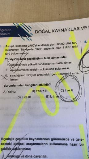 DOĞAL KAYNAKLAR VE I
Oğreten
Klasik
Avrupa kıtasında 2750'si endemik olan 12000 bitki türü
bulunurken Türkiye'de 3925'i endemik olan 11707 bitki
türü bulunmaktadır.
Türkiye'de bitki çeşitliliğinin fazla olmasında;
topraklarında yükselti farklılıklarının fa