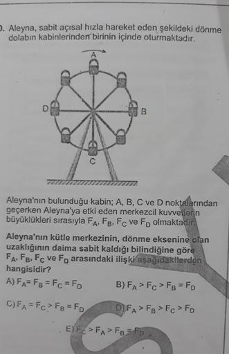 . Aleyna, sabit açısal hızla hareket eden şekildeki dönme
dolabın kabinlerinden birinin içinde oturmaktadır.
D
B
Aleyna'nın bulunduğu kabin; A, B, C ve D noktalarından
geçerken Aleyna'ya etki eden merkezcil kuvvetlerin
büyüklükleri sırasıyla FA, F8, Fc ve