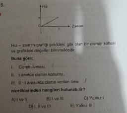 5.
HIZ
0
Zaman
Hız - zaman grafiği şekildeki gibi olan bir cismin kütlesi
ve grafikteki değerler bilinmektedir.
Buna göre;
1. Cismin ivmesi,
II. tanında cismin konumu,
III. 0-t arasında cisme verilen itme!
niceliklerinden hangileri bulunabilir?
A) I ve
B) I ve III
D) I, II ve III
C) Yalnız!
E) Yalnız III
