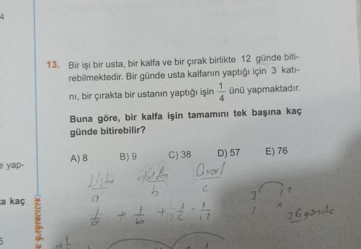 4
13. Bir işi bir usta, bir kalfa ve bir çırak birlikte 12 günde biti-
rebilmektedir. Bir günde usta kalfanın yaptığı için 3 kati-
1
ni, bir çırakta bir ustanın yaptığı işin ünü yapmaktadır.
4
Buna göre, bir kalfa işin tamamını tek başına kaç
günde bitireb