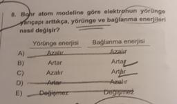 8. Bohr atom modeline göre elektrønun yörünge
yarıçapı arttıkça, yörünge ve bağlanma enerjileri
nasıl değişir?
Yörünge enerjisi
Azalır
Bağlanma enerjisi
Azalır
A)
Artar
Arta
Azalır
Artar
B)
C)
D)
E)
- Anter
Azalır
Değiemez
Degisirez