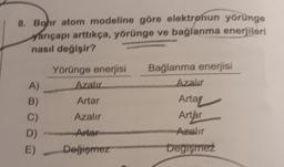 8. Bohr atom modeline göre elektrønun yörünge
yarıçapı arttıkça, yörünge ve bağlanma enerjileri
nasıl değişir?
Yörünge enerjisi
Azalır
Bağlanma enerjisi
Azalır
A)
Artar
Arta
Azalır
Artar
B)
C)
D)
E)
- Anter
Azalır
Değiemez
Degisirez
