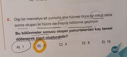 6. Dişi bir memeliye ait yumurta ana hücresi önce bir mitoz daha
sonra oluşan iki hücre ise mayoz bölünme geçiriyor.
Bu bölünmeler sonucu oluşan yumurtalardan kaç tanesi
döllenerek zigot oluşturabilir?
D) 8
E) 16
C) 4
A) 1
B) 2
265