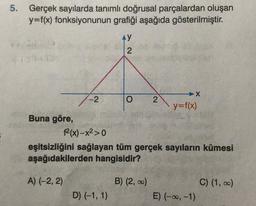 5. Gerçek sayılarda tanımlı doğrusal parçalardan oluşan
y=f(x) fonksiyonunun grafiği aşağıda gösterilmiştir.
Ay
2
2
7-2 O
y=f(x)
Buna göre,
2(x)-x2>0
eşitsizliğini sağlayan tüm gerçek sayıların kümesi
aşağıdakilerden hangisidir?
A) (-2,2)
B) (2,00)
C) (1, 0)
E) (-0, -1)
D) (-1, 1)