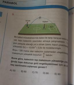 PARABOL
3.
forvet
Kaleci
1,80m
Bir futbol müsabakasında kaleci ile karşı karşıya kalan
vet, topu kalecinin üzerinden atmaya çalışmaktadır. 1.
pun yatayda alacağı yol x olmak üzere; topun çikablece
yükseklik f(x) = -0,03x² +0,6x ile modellenmiştir.
Boyu 1,80 metre olan kalecinin zıplamadan ulaşabilece
maksimum yükseklik boyunun
katıdır.
3
Buna göre, kalecinin top maksimum yüksekliğe çile
ğında topa dokunup golü engelleyebilmesi için en
kaç santimetre zıplaması gerekir?
A) 50 B) 60 C) 70 D) 80
E) 90
