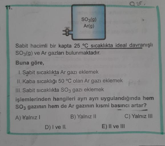 0251
11.
SO3(g)
Ar(g)
Sabit hacimli bir kapta 25 °C sıcaklıkta ideal davranışlı
SO3(g) ve Ar gazları bulunmaktadır.
Buna göre,
1. Sabit sicaklikta Ar gazı eklemek
II. Kaba sıcaklığı 50 °C olan Ar gazi eklemek
III. Sabit sicaklıkta SO3 gazı eklemek
işlemler