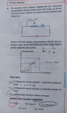 TYT/Fen Bilimleri
5.
Bir devrede akım şiddetini değiştirmek için kullanılan
ayarlanabilen dirence reosta denir. Bir reosta, iç direnci
önemsenmeyen üretece ve ampermetreye şekildeki gibi
bağlanıyor.
1-2
Reosta üzerinden geçip ampermetrede okunan akımın,
üretecin uçları arasındaki potansiyel farka bağlı değişim
grafiği aşağıdaki gibi çiziliyor.
R
Potansiyel fark
topt
tona sbt
L
Akim
Buna göre,
K bölgesinde reosta sürgüsü 1 yönünde hareket et-
miştir. 2 ybrande
bölgesinde reosta sürgüsü 2 yönünde hareket et-
miştir.
the bólgesinde reostanın direnci artmıştır.
yargılarından hangileri doğrudur
NAVIGASYON
A) Yalniz !
B) Yalnız 11
C) Yalnız
10
D) I ve II
E) I ve III
