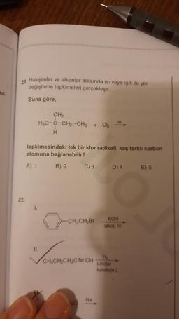 21. Halojenler ve alkanlar arasında isi veya işık ile yer
değiştirme tepkimeleri gerçekleşir.
Buna göre
CH
H3C-C-CH2-CH3
H
+
Ch
tepkimesindeki tek bir klor radikali, kaç farklı karbon
atomuna bağlanabilir?
A) 1
B) 2.
C)3
D) 4
E) 5
22.
-CH-CH2Br
KOH
alkol,
IL
LONG Mono non ha
H
Lindlar
kataloo
Na