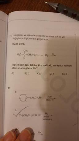 21. Halojenler ve alkanlar arasında isi veya işık ile yer
değiştirme tepkimeleri gerçekleşir.
Buna göre
CH
H3C-C-CH2-CH3
H
+
Ch
tepkimesindeki tek bir klor radikali, kaç farklı karbon
atomuna bağlanabilir?
A) 1
B) 2.
C)3
D) 4
E) 5
22.
-CH-CH2Br
KOH
alkol,
IL
LONG Mono non ha
H
Lindlar
kataloo
Na
