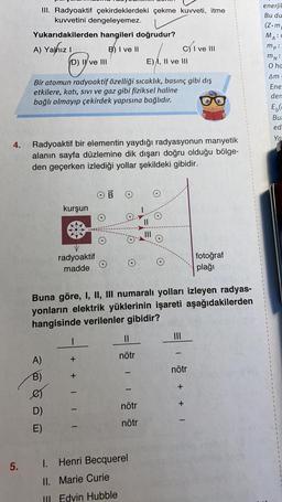 III. Radyoaktif çekirdeklerdeki çekme kuvveti, itme
kuvvetini dengeleyemez.
Yukarıdakilerden hangileri doğrudur?
A) Yalhizi
B) I ve II
D) I ve III
E) A, II ve III
enerji!
Bu du
(Z.m
MAC
mp:
mn:
0 ha
C) I ve III
Am
Bir atomun radyoaktif özelliği sıcaklık, basınç gibi dış
etkilere, katı, sivi ve gaz gibi fiziksel haline
bağlı olmayıp çekirdek yapısına bağlıdır.
Ene
der
El
Bu
ed
Ya
4.
Radyoaktif bir elementin yaydığı radyasyonun manyetik
alanın sayfa düzlemine dik dışarı doğru olduğu bölge-
den geçerken izlediği yollar şekildeki gibidir.
OB
kurşun
II
radyoaktif
madde
fotoğraf
plağı
Buna göre, I, II, III numaralı yolları izleyen radyas-
yonların elektrik yüklerinin işareti aşağıdakilerden
hangisinde verilenler gibidir?
1
II
III
nötr
A)
+ +
nötr
B)
-
-
nötr
+ + 1
D)
nötr
E)
1
5.
1. Henri Becquerel
II. Marie Curie
III. Edvin Hubble