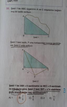 ÇAP/TYT
33. Şekil 1'de ABC üçgeninin A ve C köşelerine bağlan-
mış bir lastik veriliyor.
B
Şekil 1
Şekil 1'deki lastik, P orta noktasından tutulup gerdirile-
rek Şekil 2 elde ediliyor.
Şekil 2
Şekil 1'de IABI= 6 santimetre ve IBCI = 8 santimet-
re olduğuna göre, Şekil 2'deki IBPI = x'in alabilece-
ği en küçük değer kaç santimetredir?
7
8
11
A) 1 B) C)
D) 2 E)
5
5
5
CAP
