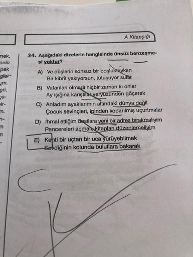 A Kitapçığı
mek,
ünlü
pek
gibi
m.
eri,
ça-
bir-
34. Aşağıdaki dizelerin hangisinde ünsüz benzeşme-
si yoktur?
A) Ve düşlerin sonsuz bir boşluktayken
Bir kibrit yakıyorsun, tutuşuyor sulak
B) Vatanları olmadı hiçbir zaman ki onlar
Ay işığına karıştılar yery