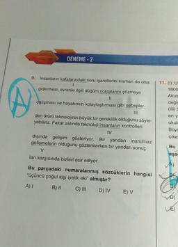 DENEME- 2
9. İnsanların kafalarındaki soru işaretlerini kısmen de olsa
1
gidermesi, evrenle ilgili düğüm noktalarını çözmeye
II
çalışması ve hayatımızı kolaylaştırması gibi sebepler-
11. (1) U
1800
Akus
değiş
(III)
en y
ukule
Büyü
çıka
den ötürü teknolojinin büyük bir gereklilik olduğunu söyle-
yebiliriz. Fakat aslında teknoloji insanların kontrolleri
IV
dışında gelişim gösteriyor. Bir yandan inanılmaz
gelişmelerin olduğunu gözlemlerken bir yandan sonuç
V
ları karşısında bizleri esir ediyor.
Bu
aşa
Bu parçadaki numaralanmış sözcüklerin hangisi
"üçüncü çoğul kişi iyelik eki" almıştır?
A) 1
B) ||
C) III
D) IV
E V
Đ)
LE)