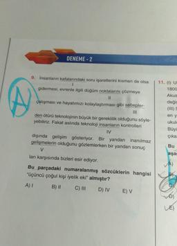 DENEME- 2
9. İnsanların kafalarındaki soru işaretlerini kısmen de olsa
1
gidermesi, evrenle ilgili düğüm noktalarını çözmeye
II
çalışması ve hayatımızı kolaylaştırması gibi sebepler-
11. (1) U
1800
Akus
değiş
(III)
en y
ukule
Büyü
çıka
den ötürü teknolojinin büyük bir gereklilik olduğunu söyle-
yebiliriz. Fakat aslında teknoloji insanların kontrolleri
IV
dışında gelişim gösteriyor. Bir yandan inanılmaz
gelişmelerin olduğunu gözlemlerken bir yandan sonuç
V
ları karşısında bizleri esir ediyor.
Bu
aşa
Bu parçadaki numaralanmış sözcüklerin hangisi
"üçüncü çoğul kişi iyelik eki" almıştır?
A) 1
B) ||
C) III
D) IV
E V
Đ)
LE)
