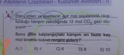 r Alkinlerin Ozellikleri - Kullanım Alanlari - 11
Etan etilen ve asetilenin
eşit mol sayılarında oluş-
turduğu karışım yakıldığında 12 mol CO2 gazı olu-
şuyor.
Buna göre başlangıçtaki karışım en fazla kaç
mol bromlu suyun rengini giderir?
A) 3
B) 4
C) 6
D) 8
E) 10
