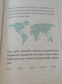 2.
Dünya üzerindeki mevcut tatlı su kaynaklarının ihti-
yaçları karşılayamayacak hâle gelmesi üzerine tatlı
su kaynaklarını paylaşan devletler arasında yaşanan
soruna su sorunu denir.
OV
IV
Buna göre yukarıdaki haritada numaralandırılan
bölgelerden hangisinde kişi başına düşen kullani-
labilir içme suyu oranının en fazla olduğu söylene-
bilir?
C) III
A)
EV
B) II
D) IV