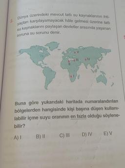 2.
Dünya üzerindeki mevcut tatlı su kaynaklarının ihti-
yaçları karşılayamayacak hâle gelmesi üzerine tatlı
su kaynaklarını paylaşan devletler arasında yaşanan
soruna su sorunu denir.
OV
IV
Buna göre yukarıdaki haritada numaralandırılan
bölgelerden hangisinde kişi başına düşen kullani-
labilir içme suyu oranının en fazla olduğu söylene-
bilir?
C) III
A)
EV
B) II
D) IV
