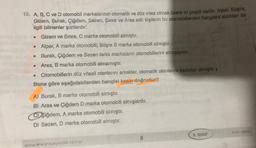 12. A, B, C ve D otomobil markalarının otomatik ve düz vites olmak üzere iki çeşidi vardır. Alper, Büşra,
Gizem, Burak, Çiğdem, Sezen, Emre ve Aras adlı kişilerin bu otomobillerden hangisini aldıkları ile
ilgili bilinenler şunlardır:
Gizem ve Emre, C marka otomobili almıştır.
• Alper, A marka otomobili; Büşra B marka otomobili almıştır.
Burak, Çiğdem ve Sezen farklı markaların otomobillerini almışlardır.
Aras, B marka otomobili almamıştır.
Otomobillerin düz vitesli olanlarını erkekler, otomatik olanlarını kadınlar almıştır. 1
Buna göre aşağıdakilerden hangisi kesin doğrudur?
e
A) Burak, B marka otomobili almıştır.
B) Aras ve Çiğdem D marka otomobili almışlardır.
C) Yiğdem, A marka otomobili almıştır.
D) Sezen, D marka otomobili almıştır.
ANK-0806
8. SINIF
8
www ankarayayincilik.com.tr