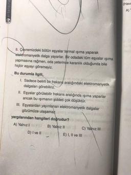(Hava
tansina
A)
8. Çevremizdeki bütün eşyalar termal işıma yaparak
elektromanyetik dalga yayarlar. Bir odadaki tüm eşyalar işıma
yapmasına rağmen, oda yeterince karanlık olduğunda bile
hiçbir eşyayı göremeyiz.
Bu durumla ilgili,
I. Sadece belirli bir frekans aralığındaki elektromanyetik
dalgaları görebiliriz.
II. Eşyalar görülebilir frekans aralığında ışıma yaparlar
ancak bu işımanın şiddeti çok düşüktür.
III. Eşyalardan yayınlanan elektromanyetik dalgalar
gözümüze ulaşamaz.
yargılarından hangileri doğrudur?
A) Yalnız!
B) Yalnız II
C) Yalnız III
D) I ve II
E) I, II ve III