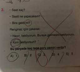 3. - Saat kaç?
- Saati ne yapacaksın?
- Bire geldi mi?
Renginaz içini çekerek:
- Hayır, bekliyorum. Buraya gelmesini bekliyorum.
Kimi bekliyorsun?
Bu parçada kaç tane soru zamiri vardır?
B)/ 2
D) 4
A) 1
E) 5