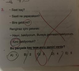 3. - Saat kaç?
- Saati ne yapacaksın?
- Bire geldi mi?
Renginaz içini çekerek:
- Hayır, bekliyorum. Buraya gelmesini bekliyorum.
Kimi bekliyorsun?
Bu parçada kaç tane soru zamiri vardır?
B)/ 2
D) 4
A) 1
E) 5
