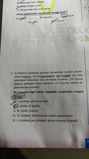 4.
IL Basit yapılı isim cümlesi
III Girişik birleşik cümle
IV. Öznesi ortak olan sıralı cümle
cümle çeşitlerinden hangilerinin örneği vardır?
I ve III
A) Yalozi
B) Yalnız III
D) Iyé
51.
Il ve IV
UDO
Bes
2. (1) Gözümü kapatarak geçmişin aynasından kendimi s