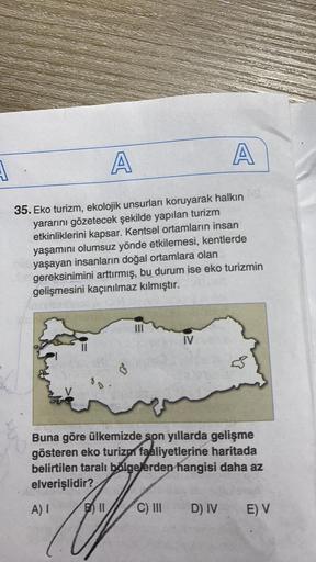 A
A
A
35. Eko turizm, ekolojik unsurları koruyarak halkın
yararını gözetecek şekilde yapılan turizm
etkinliklerini kapsar. Kentsel ortamların insan
yaşamını olumsuz yönde etkilemesi, kentlerde
yaşayan insanların doğal ortamlara olan
gereksinimini arttırmış