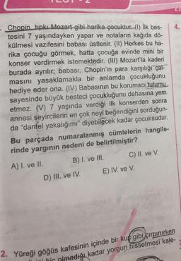 cl
4.
Chopin. tıpkı Mozart gibi harika çocuktur (1) İlk bes-
tesini 7 yaşındayken yapar ve notaların kağıda dö-
külmesi vazifesini babası üstlenir. (II) Herkes bu ha-
rika çocuğu görmek, hatta çocuğa evinde mini bir
konser verdirmek istemektedir. (III) Mozart'la kaderi
burada ayrılır; babası, Chopin'in para karşılığı çal-
masını yasaklamakla bir anlamda çocukluğunu
hediye eder ona. (IV) Babasının bu korumacı tutumu
sayesinde büyük besteci çocukluğunu dehasına yem
etmez. (V) 7 yaşında verdiği ilk konserden sonra
annesi seyircilerin en çok neyi beğendiğini sorduğun-
da "dantel yakalığımı" diyebilecek kadar çocuksudur.
Bu parçada numaralanmış cümlelerin hangile-
rinde yargının nedeni de belirtilmiştir?
A) I. ve II. B) I. ve III. C) II. ve V.
D) III. ve IV. E) IV. ve V.
2. Yüreği göğüs kafesinin içinde bir kuş gibi çırpınırken
bic
olmadığı kadar yorgun hissetmesi kale-
