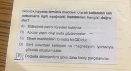 Günlük hayatta temizlik maddesi olarak kullanılan katı
sabunlarla ilgili aşağıdaki ifadelerden hangisi doğru-
dur?
A) Eldesinde petrol türevleri kullanılır.
B) Apolar yapılı olup suda çözünmezler.
C) Etken maddesinin formülü NaCIO'dur.
D) Sert sulardaki kalsiyum ve magnezyum iyonlarıyla
çökelek oluşturmazlar.
E) / Doğada deterjanlara göre daha kolay parçalanırlar.
