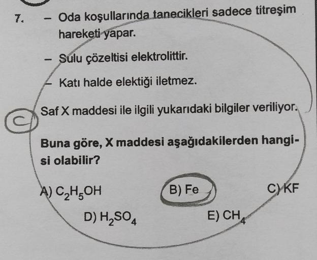 - Oda koşullarında tanecikleri sadece titreşim
hareketi yapar.
-
Sulu çözeltisi elektrolittir.
Katı halde elektiği iletmez.
Saf X maddesi ile ilgili yukarıdaki bilgiler veriliyor.
Buna göre, X maddesi aşağıdakilerden hangi-
si olabilir?
B) Fe
C) KF
A) C2H5